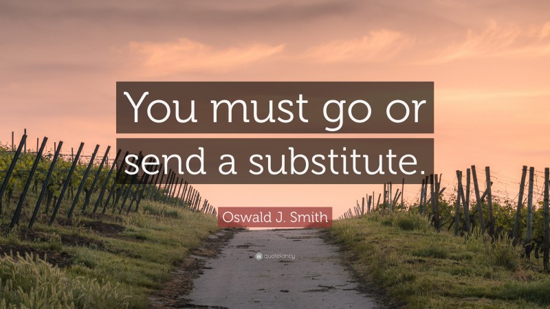 Oswald J. Smith Quote: “You must go or send a substitute.”