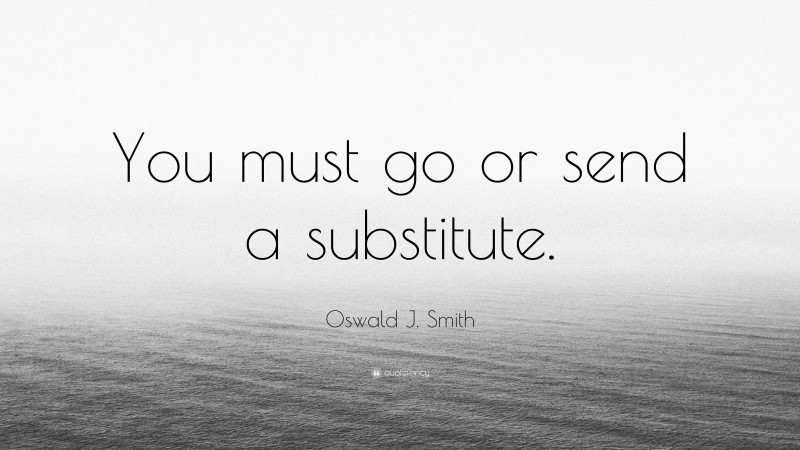 Oswald J. Smith Quote: “You must go or send a substitute.”
