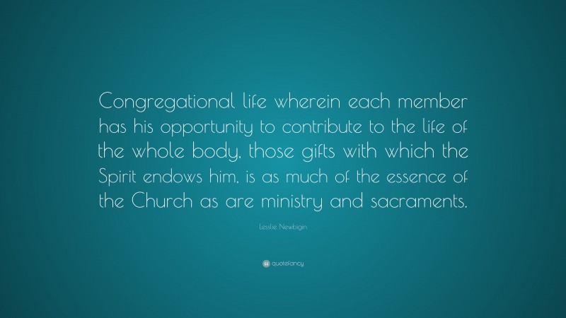 Lesslie Newbigin Quote: “Congregational life wherein each member has his opportunity to contribute to the life of the whole body, those gifts with which the Spirit endows him, is as much of the essence of the Church as are ministry and sacraments.”