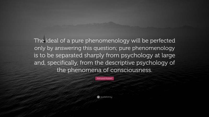 Edmund Husserl Quote: “The ideal of a pure phenomenology will be perfected only by answering this question; pure phenomenology is to be separated sharply from psychology at large and, specifically, from the descriptive psychology of the phenomena of consciousness.”