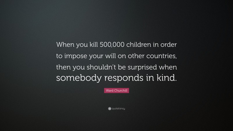 Ward Churchill Quote: “When you kill 500,000 children in order to impose your will on other countries, then you shouldn’t be surprised when somebody responds in kind.”