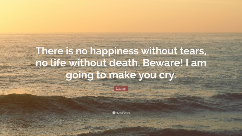Lucian Quote: “There is no happiness without tears, no life without death. Beware! I am going to make you cry.”