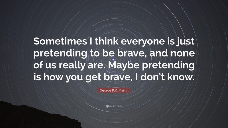 George R.R. Martin Quote: “Sometimes I think everyone is just pretending to be brave, and none of us really are. Maybe pretending is how you get brave, I don’t know.”