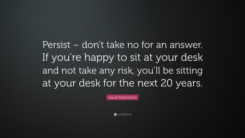 David Rubenstein Quote: “Persist – don’t take no for an answer. If you’re happy to sit at your desk and not take any risk, you’ll be sitting at your desk for the next 20 years.”