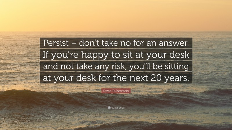 David Rubenstein Quote: “Persist – don’t take no for an answer. If you’re happy to sit at your desk and not take any risk, you’ll be sitting at your desk for the next 20 years.”