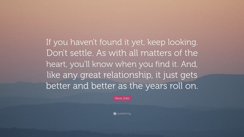Steve Jobs Quote: “If you haven't found it yet, keep looking. Don't settle. As with all matters of the heart, you'll know when you find it. And, like any great relationship, it just gets better and better as the years roll on.”