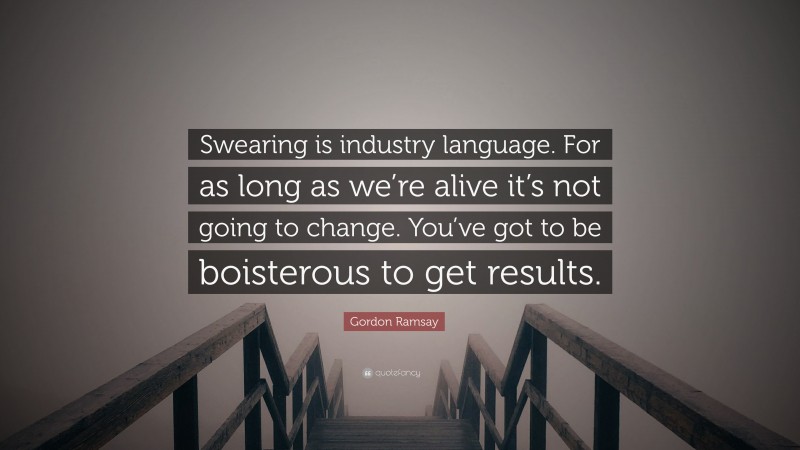 Gordon Ramsay Quote: “Swearing is industry language. For as long as we’re alive it’s not going to change. You’ve got to be boisterous to get results.”