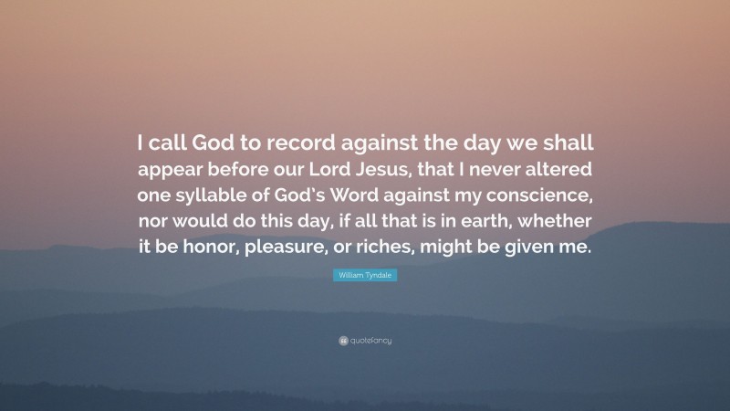 William Tyndale Quote: “I call God to record against the day we shall appear before our Lord Jesus, that I never altered one syllable of God’s Word against my conscience, nor would do this day, if all that is in earth, whether it be honor, pleasure, or riches, might be given me.”