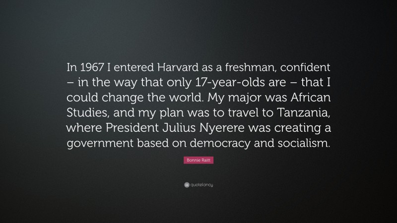 Bonnie Raitt Quote: “In 1967 I entered Harvard as a freshman, confident – in the way that only 17-year-olds are – that I could change the world. My major was African Studies, and my plan was to travel to Tanzania, where President Julius Nyerere was creating a government based on democracy and socialism.”