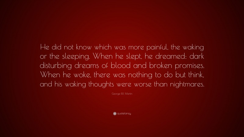 George R.R. Martin Quote: “He did not know which was more painful, the waking or the sleeping. When he slept, he dreamed: dark disturbing dreams of blood and broken promises. When he woke, there was nothing to do but think, and his waking thoughts were worse than nightmares.”