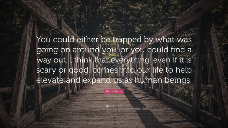 Demi Moore Quote: “You could either be trapped by what was going on around you, or you could find a way out. I think that everything, even if it is scary or good, comes into our life to help elevate and expand us as human beings.”