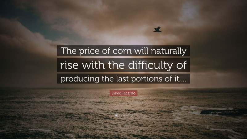 David Ricardo Quote: “The price of corn will naturally rise with the difficulty of producing the last portions of it,...”
