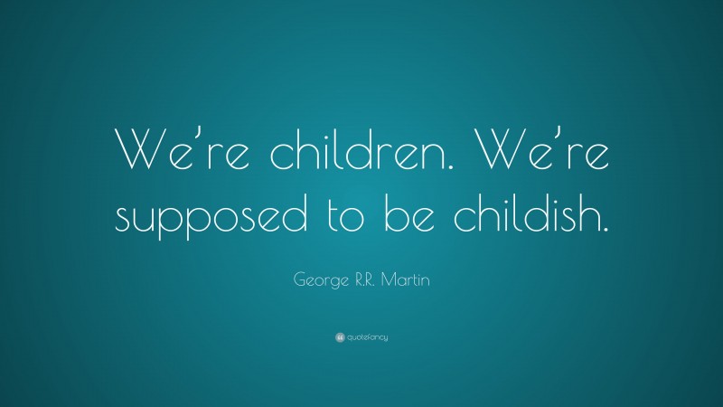 George R.R. Martin Quote: “We’re children. We’re supposed to be childish.”