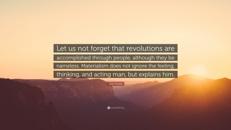 Leon Trotsky Quote: “Let us not forget that revolutions are accomplished through people, although they be nameless. Materialism does not ignore the feeling, thinking, and acting man, but explains him.”
