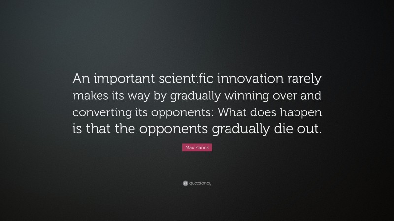 Max Planck Quote: “An important scientific innovation rarely makes its way by gradually winning over and converting its opponents: What does happen is that the opponents gradually die out.”