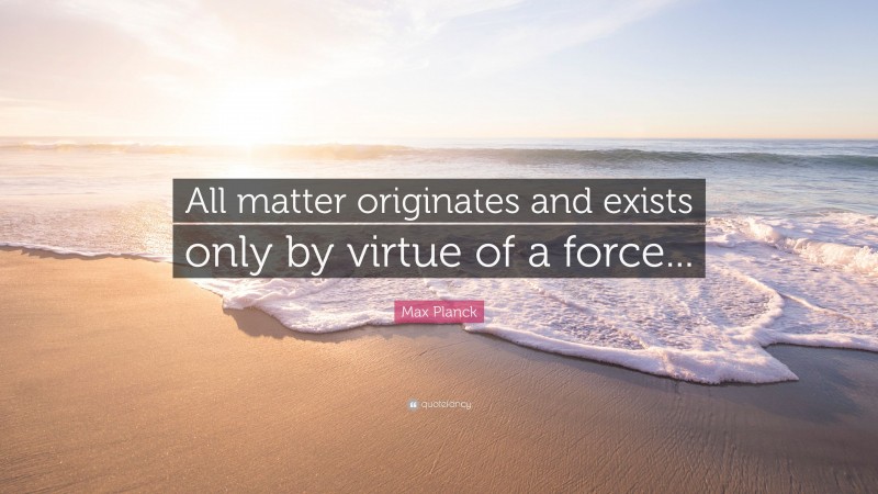 Max Planck Quote: “All matter originates and exists only by virtue of a force...”