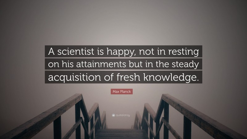 Max Planck Quote: “A scientist is happy, not in resting on his attainments but in the steady acquisition of fresh knowledge.”