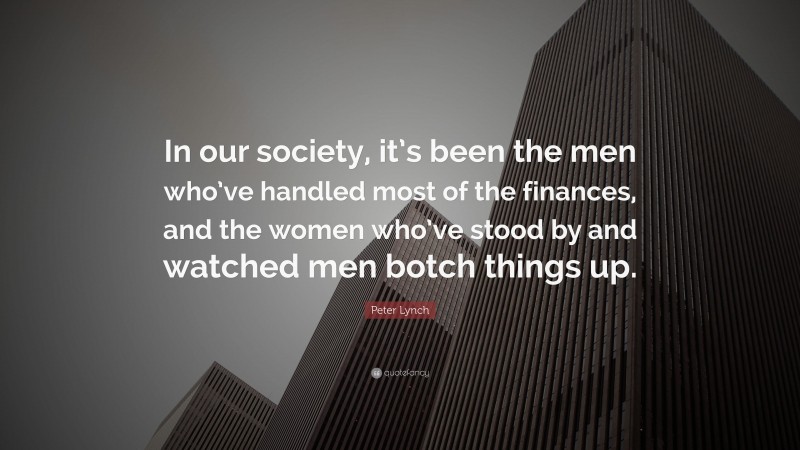 Peter Lynch Quote: “In our society, it’s been the men who’ve handled most of the finances, and the women who’ve stood by and watched men botch things up.”