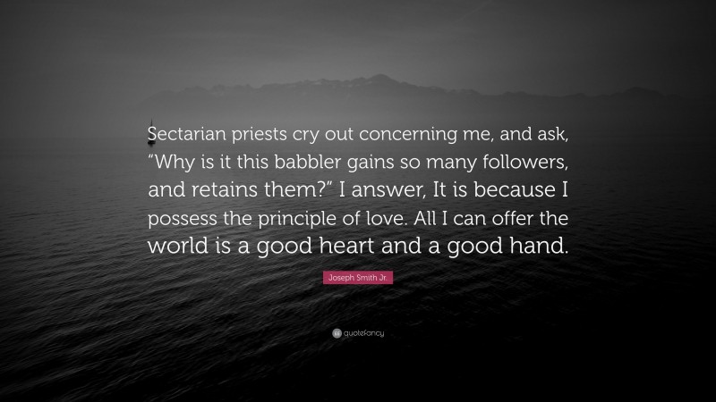 Joseph Smith Jr. Quote: “Sectarian priests cry out concerning me, and ask, “Why is it this babbler gains so many followers, and retains them?” I answer, It is because I possess the principle of love. All I can offer the world is a good heart and a good hand.”