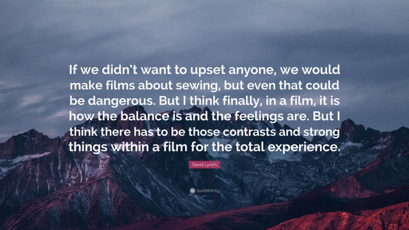 David Lynch Quote: “If we didn’t want to upset anyone, we would make films about sewing, but even that could be dangerous. But I think finally, in a film, it is how the balance is and the feelings are. But I think there has to be those contrasts and strong things within a film for the total experience.”