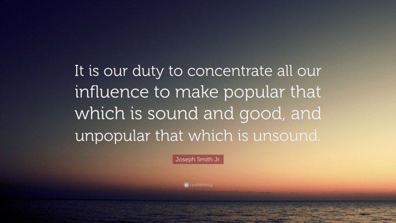 Joseph Smith Jr. Quote: “It is our duty to concentrate all our influence to make popular that which is sound and good, and unpopular that which is unsound.”