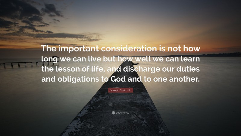 Joseph Smith Jr. Quote: “The important consideration is not how long we can live but how well we can learn the lesson of life, and discharge our duties and obligations to God and to one another.”