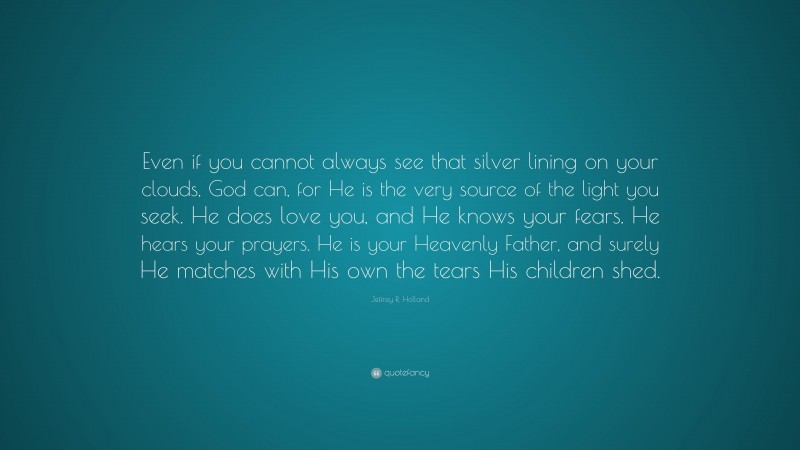 Jeffrey R. Holland Quote: “Even if you cannot always see that silver lining on your clouds, God can, for He is the very source of the light you seek. He does love you, and He knows your fears. He hears your prayers. He is your Heavenly Father, and surely He matches with His own the tears His children shed.”