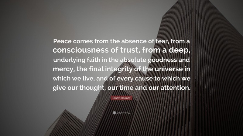 Ernest Holmes Quote: “Peace comes from the absence of fear, from a consciousness of trust, from a deep, underlying faith in the absolute goodness and mercy, the final integrity of the universe in which we live, and of every cause to which we give our thought, our time and our attention.”