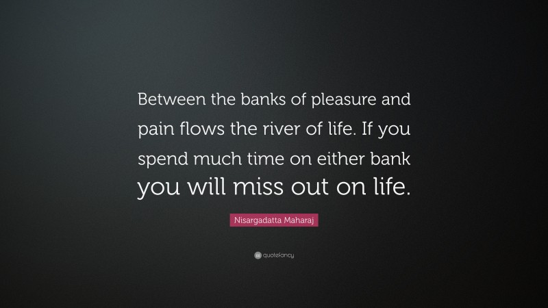 Nisargadatta Maharaj Quote: “Between the banks of pleasure and pain flows the river of life. If you spend much time on either bank you will miss out on life.”