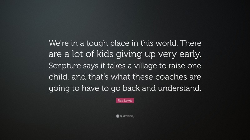 Ray Lewis Quote: “We’re in a tough place in this world. There are a lot of kids giving up very early. Scripture says it takes a village to raise one child, and that’s what these coaches are going to have to go back and understand.”