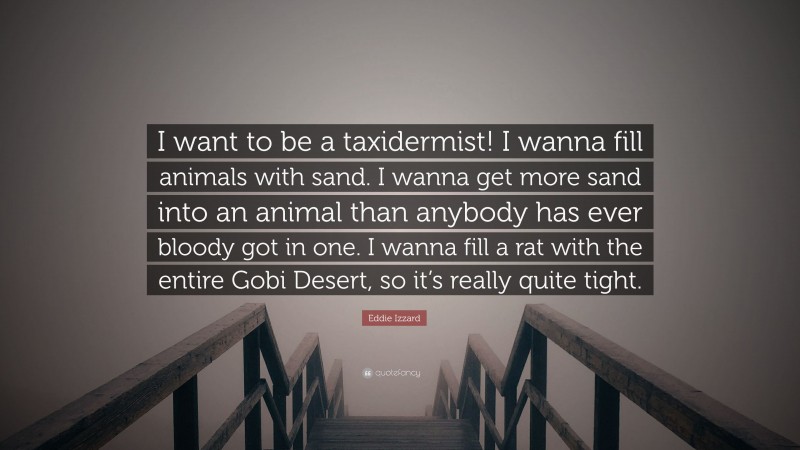 Eddie Izzard Quote: “I want to be a taxidermist! I wanna fill animals with sand. I wanna get more sand into an animal than anybody has ever bloody got in one. I wanna fill a rat with the entire Gobi Desert, so it’s really quite tight.”