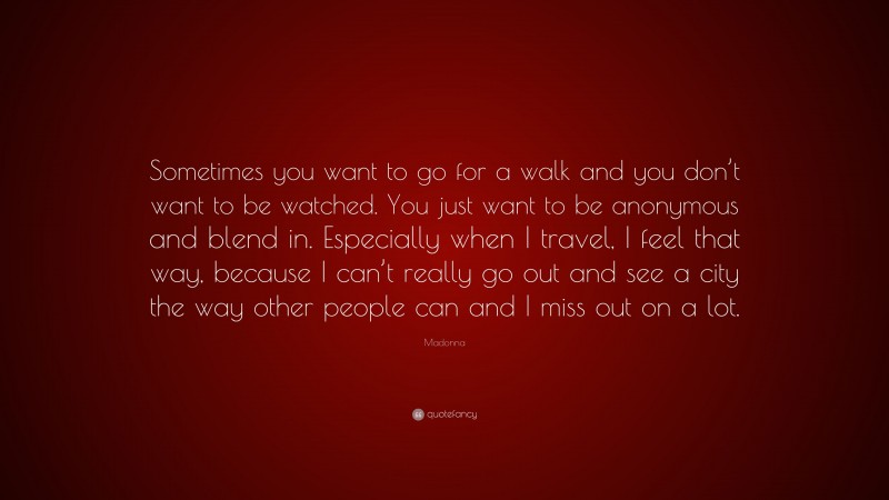 Madonna Quote: “Sometimes you want to go for a walk and you don’t want to be watched. You just want to be anonymous and blend in. Especially when I travel, I feel that way, because I can’t really go out and see a city the way other people can and I miss out on a lot.”