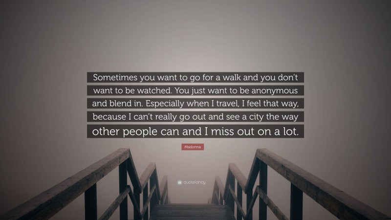 Madonna Quote: “Sometimes you want to go for a walk and you don’t want to be watched. You just want to be anonymous and blend in. Especially when I travel, I feel that way, because I can’t really go out and see a city the way other people can and I miss out on a lot.”