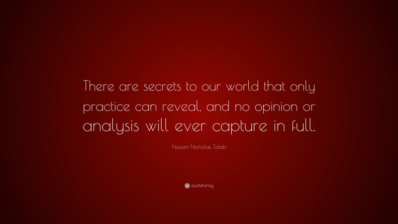 Nassim Nicholas Taleb Quote: “There are secrets to our world that only practice can reveal, and no opinion or analysis will ever capture in full.”