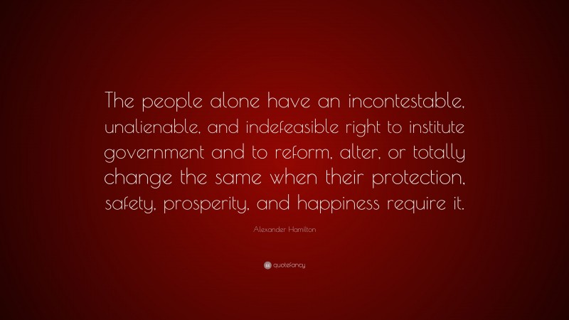 Alexander Hamilton Quote: “The people alone have an incontestable, unalienable, and indefeasible right to institute government and to reform, alter, or totally change the same when their protection, safety, prosperity, and happiness require it.”