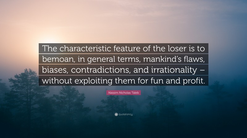 Nassim Nicholas Taleb Quote: “The characteristic feature of the loser is to bemoan, in general terms, mankind’s flaws, biases, contradictions, and irrationality – without exploiting them for fun and profit.”