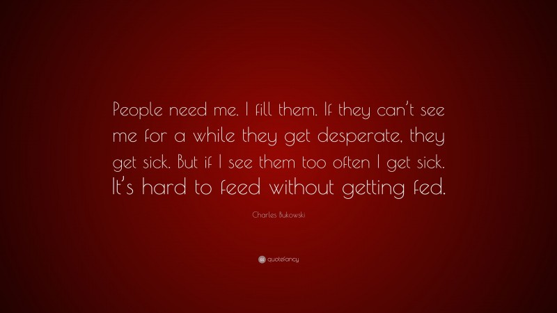 Charles Bukowski Quote: “People need me. I fill them. If they can’t see me for a while they get desperate, they get sick. But if I see them too often I get sick. It’s hard to feed without getting fed.”