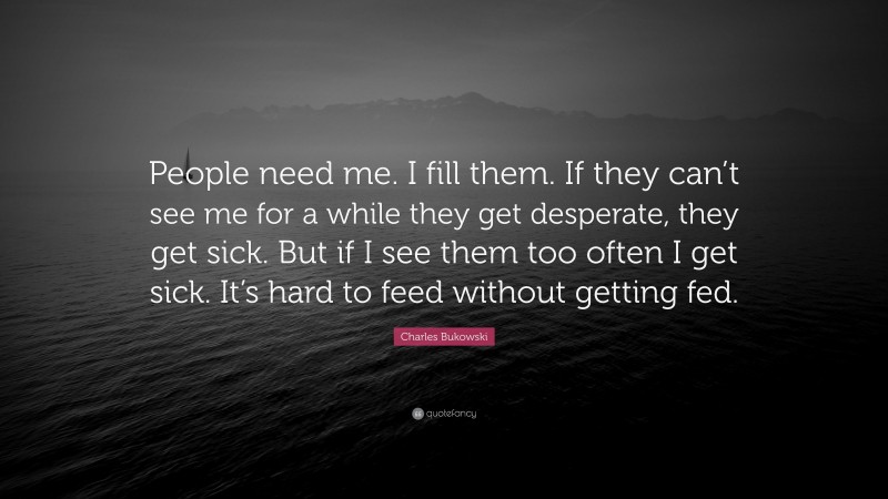 Charles Bukowski Quote: “People need me. I fill them. If they can’t see me for a while they get desperate, they get sick. But if I see them too often I get sick. It’s hard to feed without getting fed.”