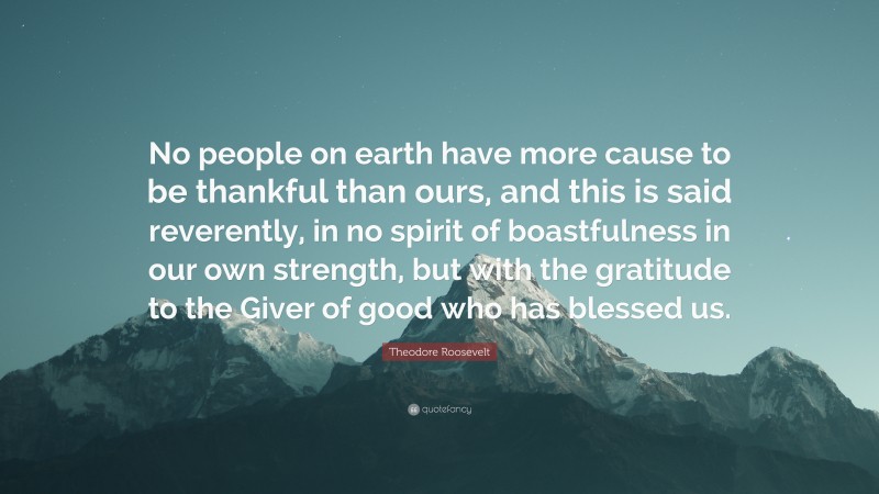 Theodore Roosevelt Quote: “No people on earth have more cause to be thankful than ours, and this is said reverently, in no spirit of boastfulness in our own strength, but with the gratitude to the Giver of good who has blessed us.”