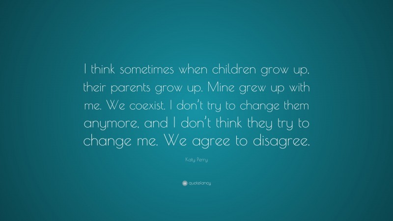 Katy Perry Quote: “I think sometimes when children grow up, their parents grow up. Mine grew up with me. We coexist. I don’t try to change them anymore, and I don’t think they try to change me. We agree to disagree.”