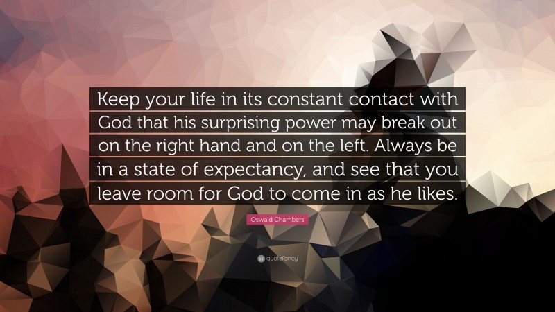 Oswald Chambers Quote: “Keep your life in its constant contact with God that his surprising power may break out on the right hand and on the left. Always be in a state of expectancy, and see that you leave room for God to come in as he likes.”