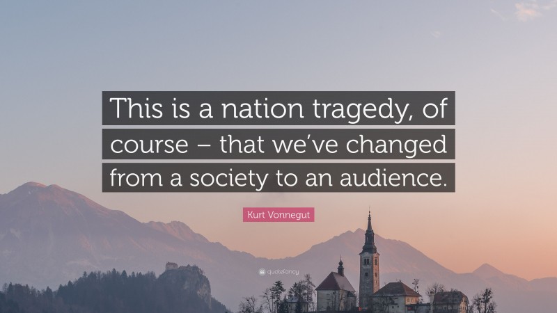 Kurt Vonnegut Quote: “This is a nation tragedy, of course – that we’ve changed from a society to an audience.”