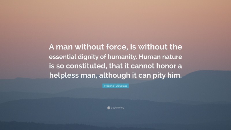 Frederick Douglass Quote: “A man without force, is without the essential dignity of humanity. Human nature is so constituted, that it cannot honor a helpless man, although it can pity him.”