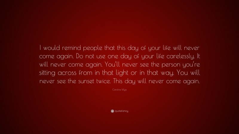 Caroline Myss Quote: “I would remind people that this day of your life will never come again. Do not use one day of your life carelessly. It will never come again. You’ll never see the person you’re sitting across from in that light or in that way. You will never see the sunset twice. This day will never come again.”