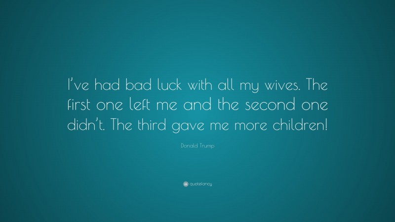 Donald Trump Quote: “I’ve had bad luck with all my wives. The first one left me and the second one didn’t. The third gave me more children!”