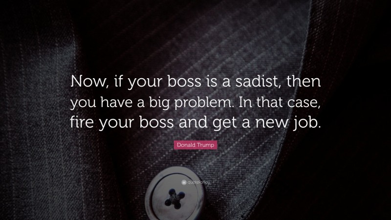 Donald Trump Quote: “Now, if your boss is a sadist, then you have a big problem. In that case, fire your boss and get a new job.”