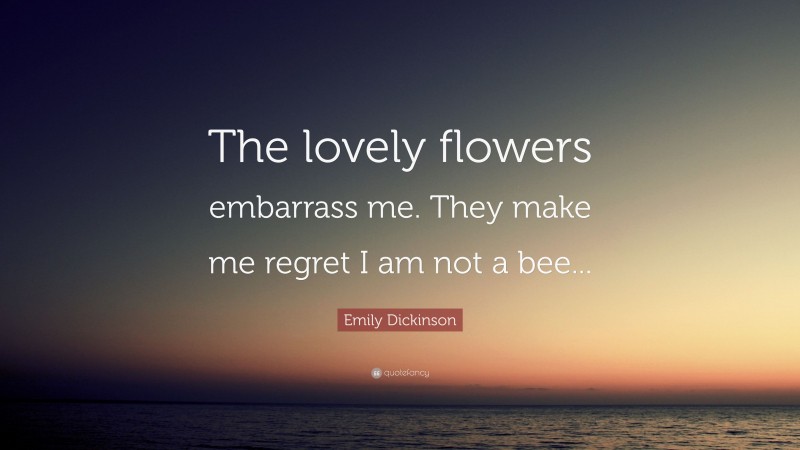 Emily Dickinson Quote: “The lovely flowers embarrass me. They make me regret I am not a bee...”