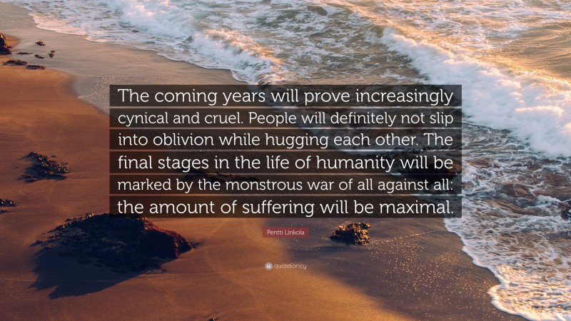 Pentti Linkola Quote: “The coming years will prove increasingly cynical and cruel. People will definitely not slip into oblivion while hugging each other. The final stages in the life of humanity will be marked by the monstrous war of all against all: the amount of suffering will be maximal.”