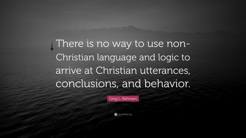 Greg L. Bahnsen Quote: “There is no way to use non-Christian language and logic to arrive at Christian utterances, conclusions, and behavior.”