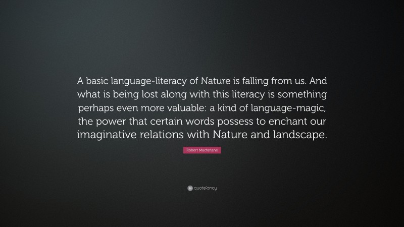 Robert Macfarlane Quote: “A basic language-literacy of Nature is falling from us. And what is being lost along with this literacy is something perhaps even more valuable: a kind of language-magic, the power that certain words possess to enchant our imaginative relations with Nature and landscape.”